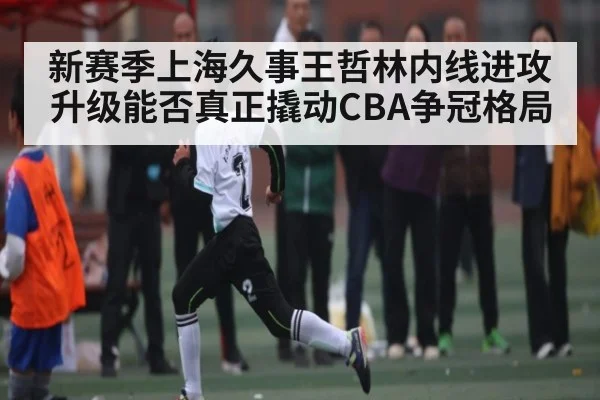 新赛季上海久事王哲林内线进攻升级能否真正撬动CBA争冠格局