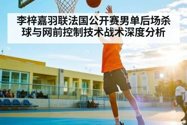 李梓嘉羽联法国公开赛男单后场杀球与网前控制技术战术深度分析